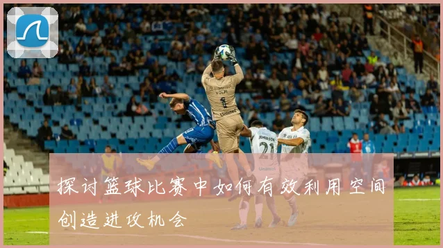 探讨篮球比赛中如何有效利用空间创造进攻机会