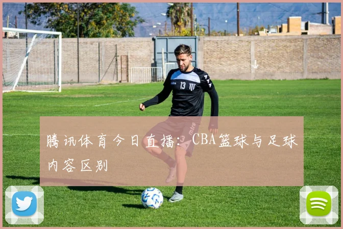 腾讯体育今日直播：CBA篮球与足球内容区别