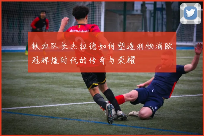 铁血队长杰拉德如何塑造利物浦欧冠辉煌时代的传奇与荣耀