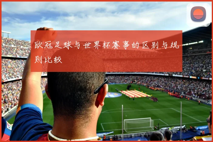 欧冠足球与世界杯赛事的区别与规则比较