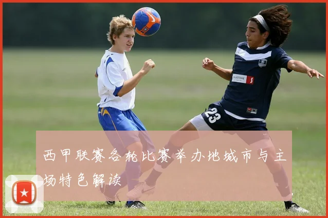西甲联赛各轮比赛举办地城市与主场特色解读